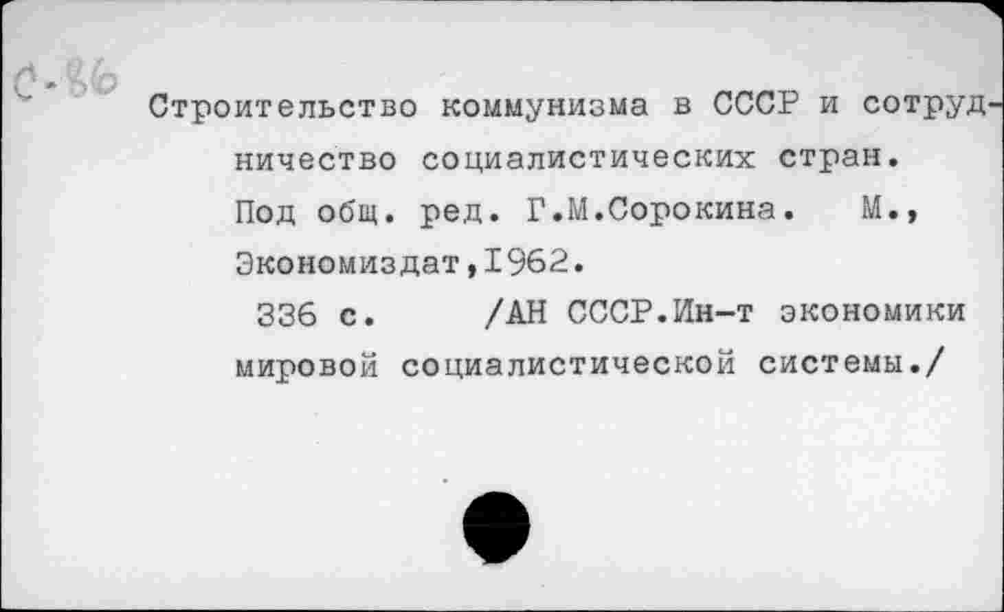 ﻿Строительство коммунизма в СССР и сотруд ничество социалистических стран. Под общ. ред. Г.М.Сорокина.	М.,
Экономиздат,1962.
336 с. /АН СССР.Ин-т экономики мировой социалистической системы./